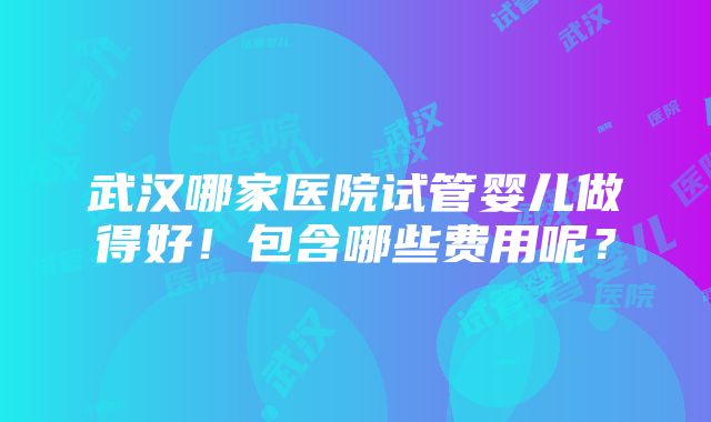 武汉哪家医院试管婴儿做得好！包含哪些费用呢？