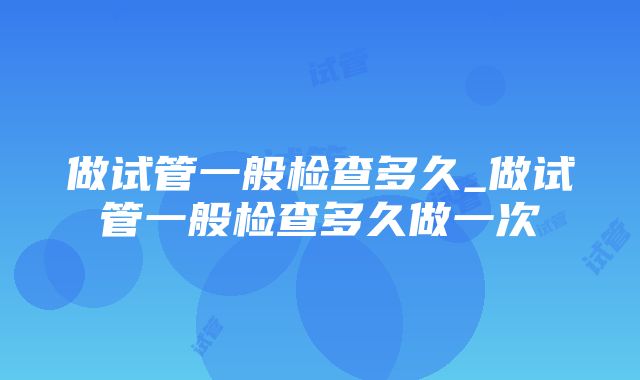 做试管一般检查多久_做试管一般检查多久做一次