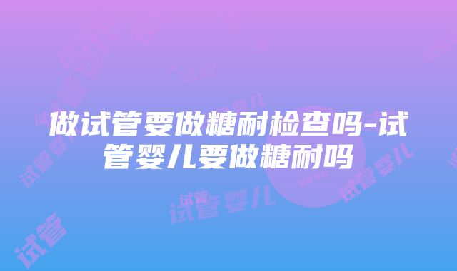 做试管要做糖耐检查吗-试管婴儿要做糖耐吗