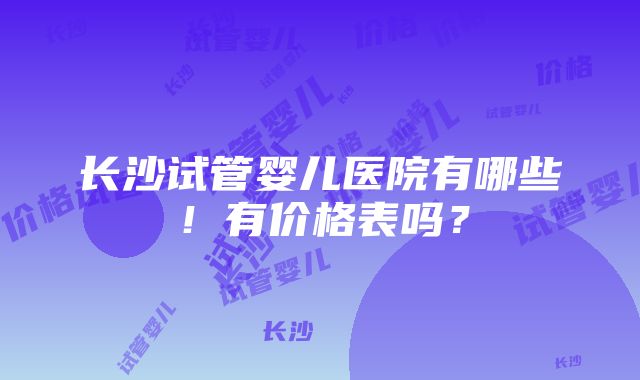 长沙试管婴儿医院有哪些！有价格表吗？