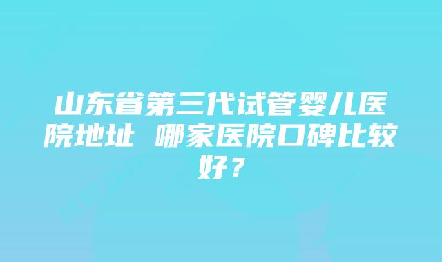 山东省第三代试管婴儿医院地址 哪家医院口碑比较好？