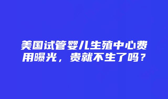 美国试管婴儿生殖中心费用曝光，贵就不生了吗？