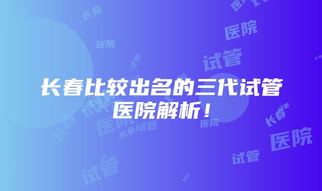 长春比较出名的三代试管医院解析！