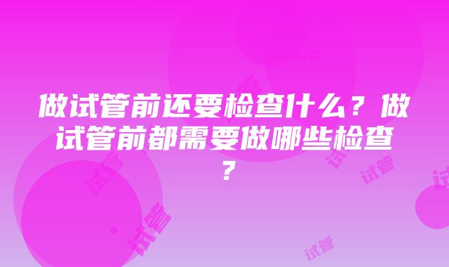 做试管前还要检查什么？做试管前都需要做哪些检查？