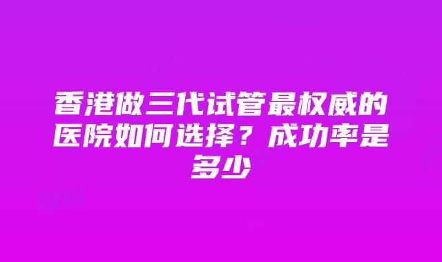 香港做三代试管最权威的医院如何选择？成功率是多少