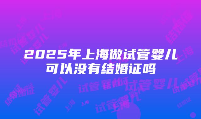 2025年上海做试管婴儿可以没有结婚证吗