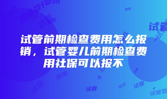 试管前期检查费用怎么报销，试管婴儿前期检查费用社保可以报不