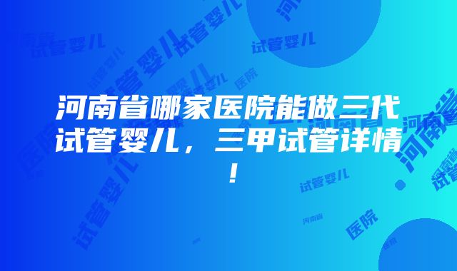 河南省哪家医院能做三代试管婴儿，三甲试管详情！