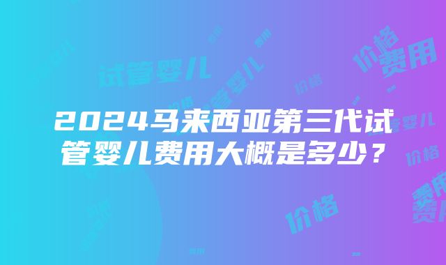 2024马来西亚第三代试管婴儿费用大概是多少？