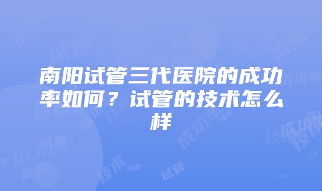 南阳试管三代医院的成功率如何？试管的技术怎么样