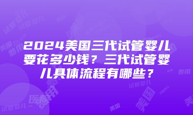 2024美国三代试管婴儿要花多少钱？三代试管婴儿具体流程有哪些？