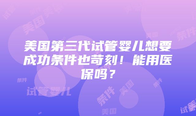 美国第三代试管婴儿想要成功条件也苛刻！能用医保吗？