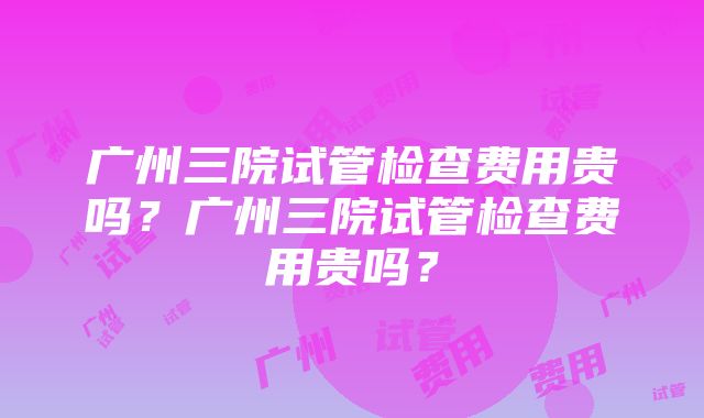 广州三院试管检查费用贵吗？广州三院试管检查费用贵吗？