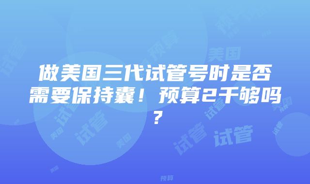 做美国三代试管号时是否需要保持囊！预算2千够吗？