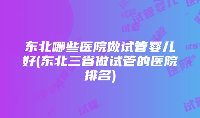 东北哪些医院做试管婴儿好(东北三省做试管的医院排名)