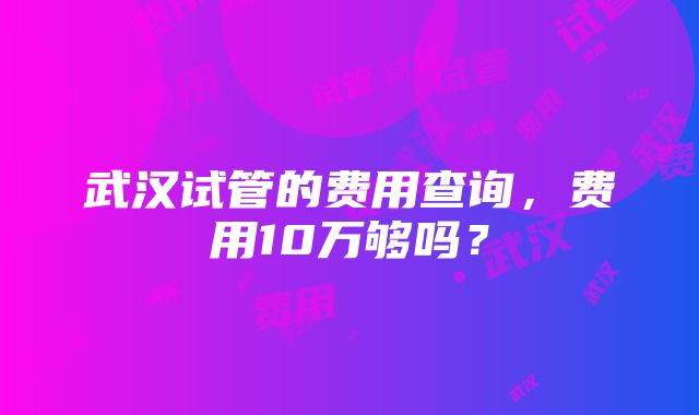 武汉试管的费用查询，费用10万够吗？