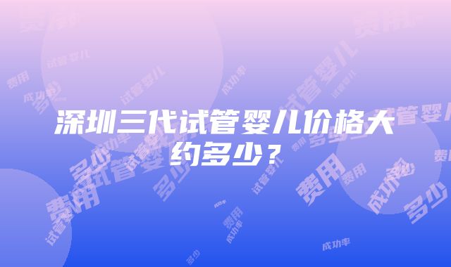 深圳三代试管婴儿价格大约多少？