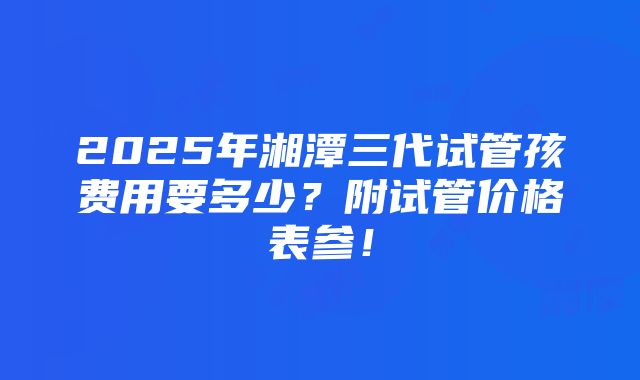 2025年湘潭三代试管孩费用要多少？附试管价格表参！