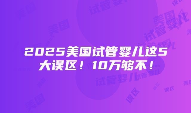 2025美国试管婴儿这5大误区！10万够不！