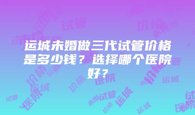 运城未婚做三代试管价格是多少钱？选择哪个医院好？