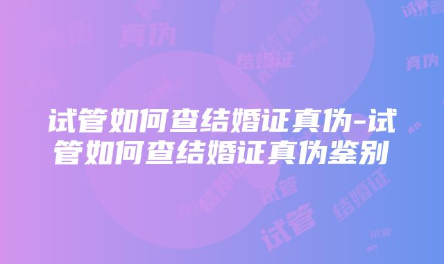 试管如何查结婚证真伪-试管如何查结婚证真伪鉴别