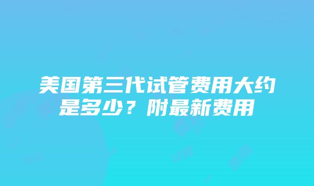 美国第三代试管费用大约是多少？附最新费用