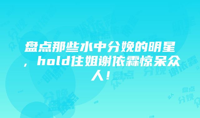 盘点那些水中分娩的明星，hold住姐谢依霖惊呆众人！