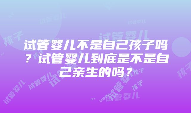 试管婴儿不是自己孩子吗？试管婴儿到底是不是自己亲生的吗？