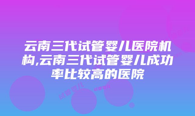 云南三代试管婴儿医院机构,云南三代试管婴儿成功率比较高的医院