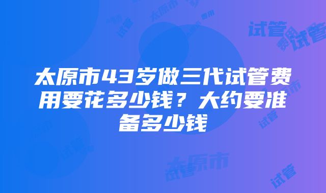 太原市43岁做三代试管费用要花多少钱？大约要准备多少钱