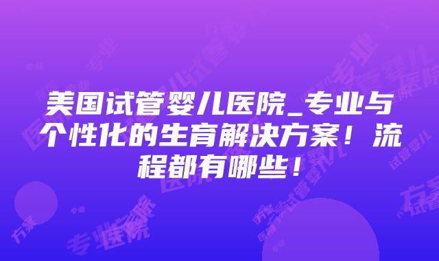 美国试管婴儿医院_专业与个性化的生育解决方案！流程都有哪些！