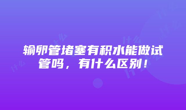 输卵管堵塞有积水能做试管吗，有什么区别！