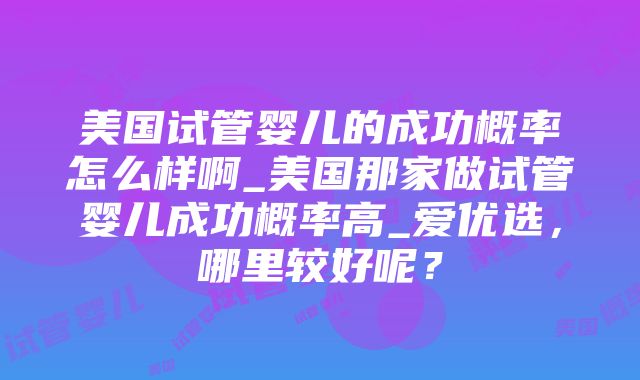 美国试管婴儿的成功概率怎么样啊_美国那家做试管婴儿成功概率高_爱优选，哪里较好呢？