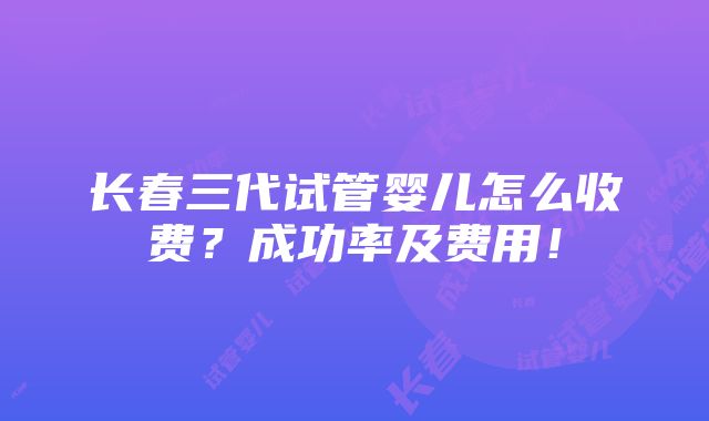 长春三代试管婴儿怎么收费？成功率及费用！