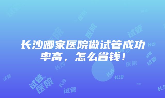 长沙哪家医院做试管成功率高，怎么省钱！