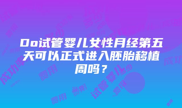 Do试管婴儿女性月经第五天可以正式进入胚胎移植周吗？