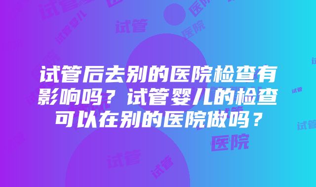 试管后去别的医院检查有影响吗？试管婴儿的检查可以在别的医院做吗？