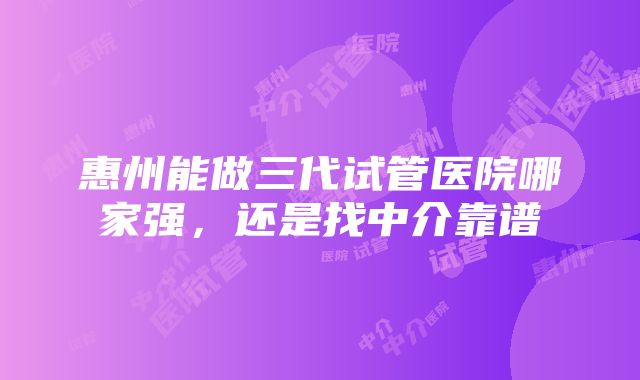 惠州能做三代试管医院哪家强，还是找中介靠谱