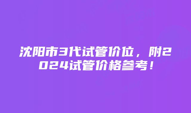 沈阳市3代试管价位，附2024试管价格参考！