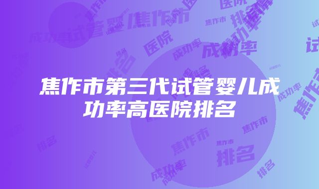 焦作市第三代试管婴儿成功率高医院排名