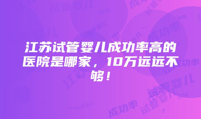 江苏试管婴儿成功率高的医院是哪家，10万远远不够！