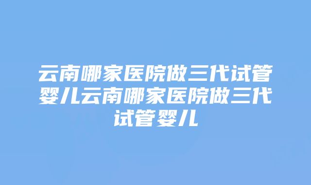 云南哪家医院做三代试管婴儿云南哪家医院做三代试管婴儿