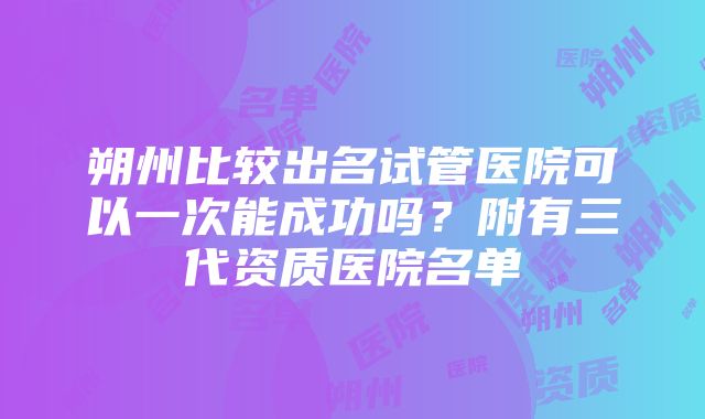 朔州比较出名试管医院可以一次能成功吗？附有三代资质医院名单