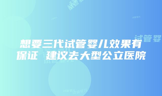 想要三代试管婴儿效果有保证 建议去大型公立医院