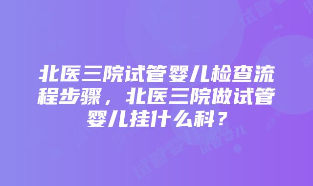 北医三院试管婴儿检查流程步骤，北医三院做试管婴儿挂什么科？