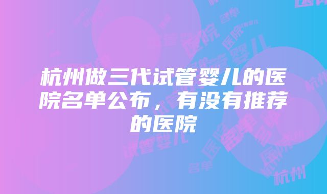 杭州做三代试管婴儿的医院名单公布，有没有推荐的医院