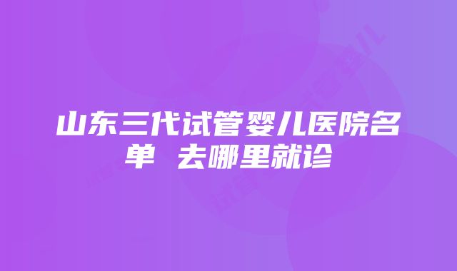 山东三代试管婴儿医院名单 去哪里就诊