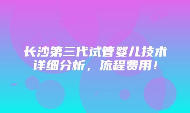 长沙第三代试管婴儿技术详细分析,流程费用!