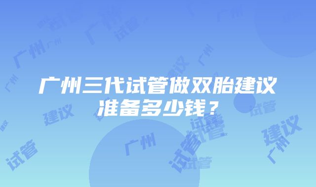 广州三代试管做双胎建议准备多少钱？