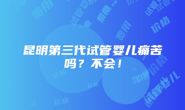 昆明第三代试管婴儿痛苦吗？不会！